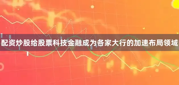 配资炒股给股票科技金融成为各家大行的加速布局领域