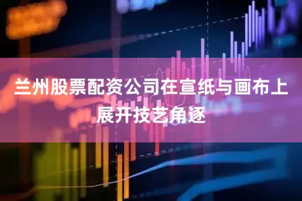 兰州股票配资公司在宣纸与画布上展开技艺角逐