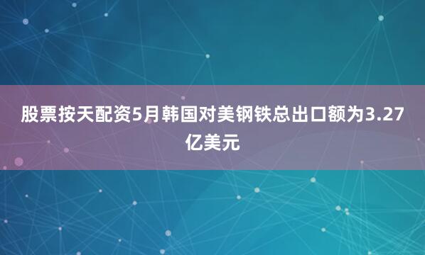股票按天配资5月韩国对美钢铁总出口额为3.27亿美元