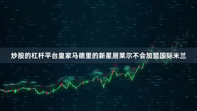 炒股的杠杆平台皇家马德里的新星居莱尔不会加盟国际米兰