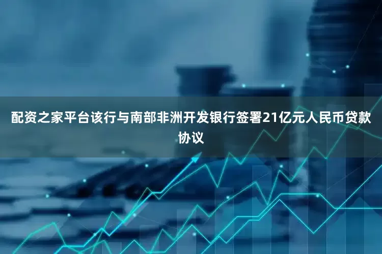 配资之家平台该行与南部非洲开发银行签署21亿元人民币贷款协议