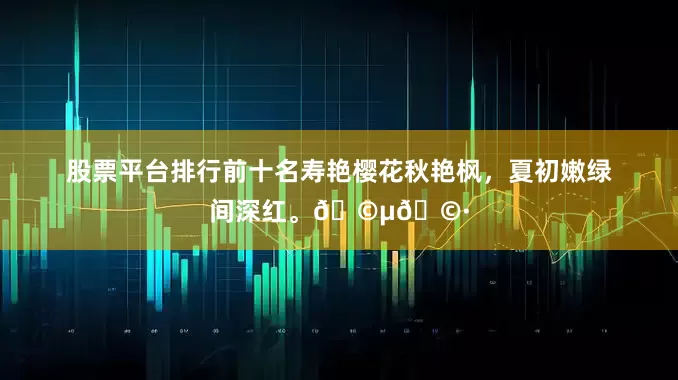 股票平台排行前十名寿艳樱花秋艳枫，夏初嫩绿间深红。🩵🩷