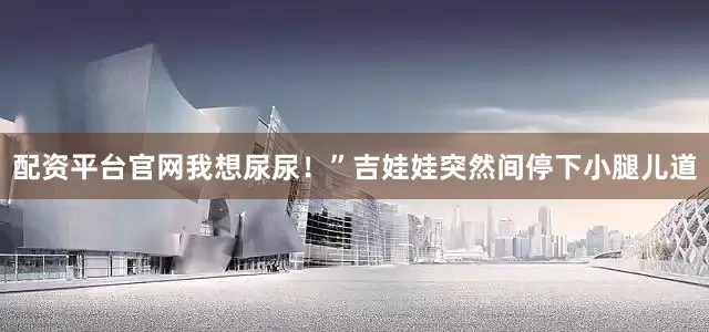 配资平台官网我想尿尿！”吉娃娃突然间停下小腿儿道