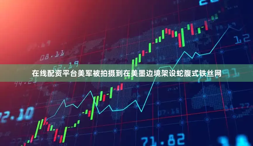 在线配资平台美军被拍摄到在美墨边境架设蛇腹式铁丝网