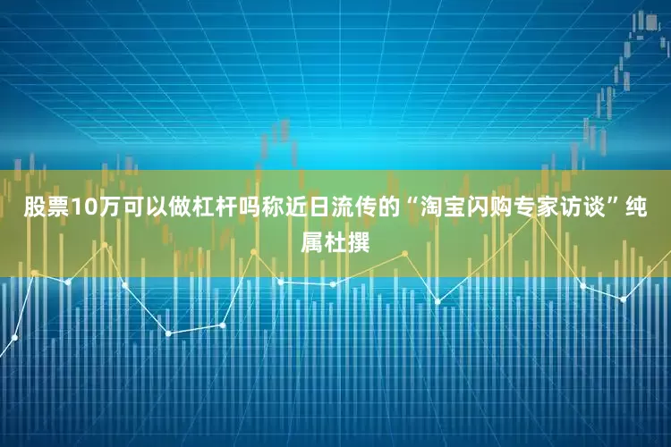 股票10万可以做杠杆吗称近日流传的“淘宝闪购专家访谈”纯属杜撰