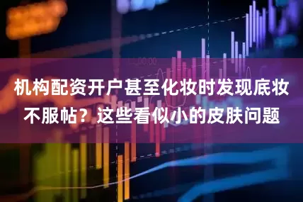 机构配资开户甚至化妆时发现底妆不服帖？这些看似小的皮肤问题
