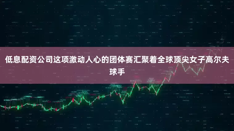 低息配资公司这项激动人心的团体赛汇聚着全球顶尖女子高尔夫球手
