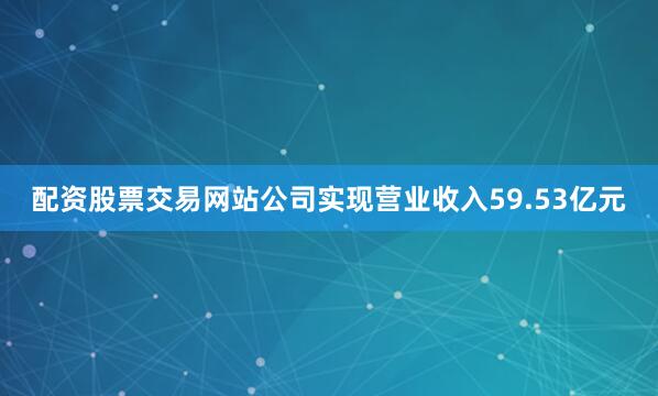 配资股票交易网站公司实现营业收入59.53亿元
