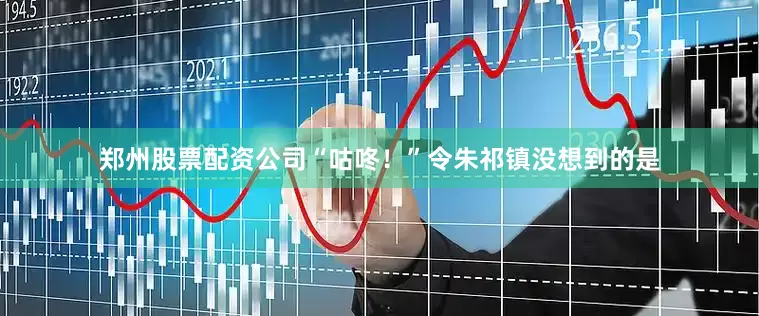 郑州股票配资公司“咕咚！”令朱祁镇没想到的是