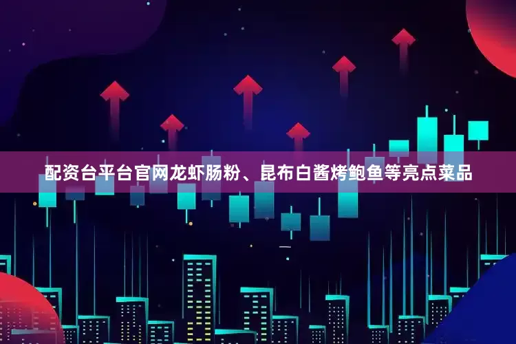 配资台平台官网龙虾肠粉、昆布白酱烤鲍鱼等亮点菜品