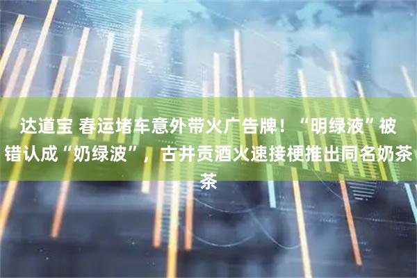 达道宝 春运堵车意外带火广告牌！“明绿液”被错认成“奶绿波”，古井贡酒火速接梗推出同名奶茶