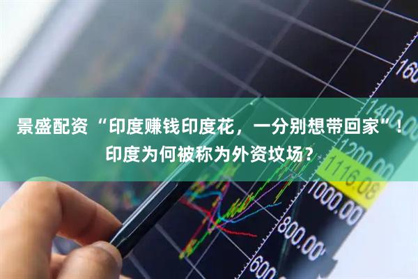 景盛配资 “印度赚钱印度花，一分别想带回家”！印度为何被称为外资坟场？