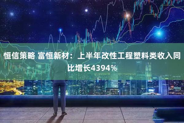 恒信策略 富恒新材：上半年改性工程塑料类收入同比增长4394%