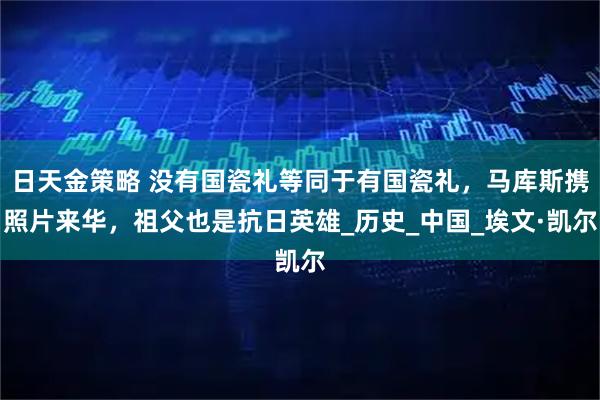 日天金策略 没有国瓷礼等同于有国瓷礼，马库斯携照片来华，祖父也是抗日英雄_历史_中国_埃文·凯尔