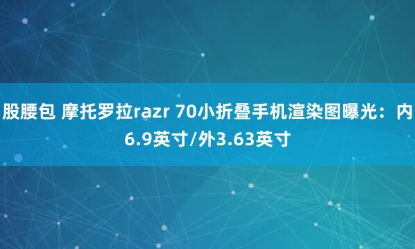 股腰包 摩托罗拉razr 70小折叠手机渲染图曝光：内6.9英寸/外3.63英寸