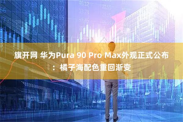 旗开网 华为Pura 90 Pro Max外观正式公布：橘子海配色重回渐变
