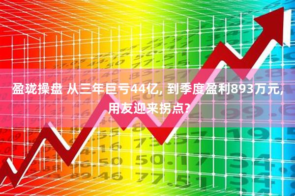 盈珑操盘 从三年巨亏44亿, 到季度盈利893万元, 用友迎来拐点?