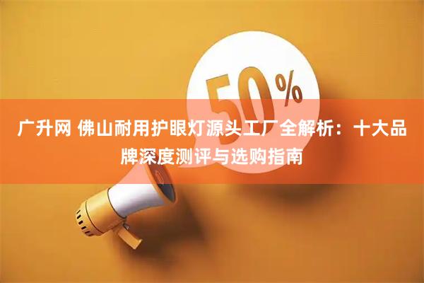 广升网 佛山耐用护眼灯源头工厂全解析：十大品牌深度测评与选购指南