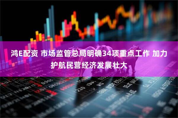 鸿E配资 市场监管总局明确34项重点工作 加力护航民营经济发展壮大