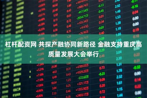 杠杆配资网 共探产融协同新路径 金融支持重庆高质量发展大会举行