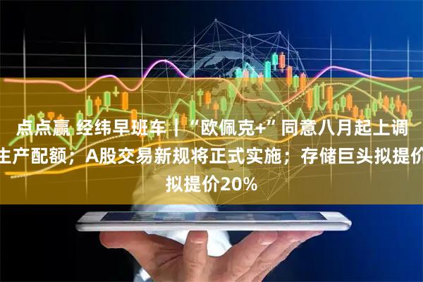 点点赢 经纬早班车｜“欧佩克+”同意八月起上调石油生产配额；A股交易新规将正式实施；存储巨头拟提价20%