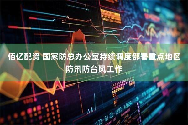 佰亿配资 国家防总办公室持续调度部署重点地区防汛防台风工作