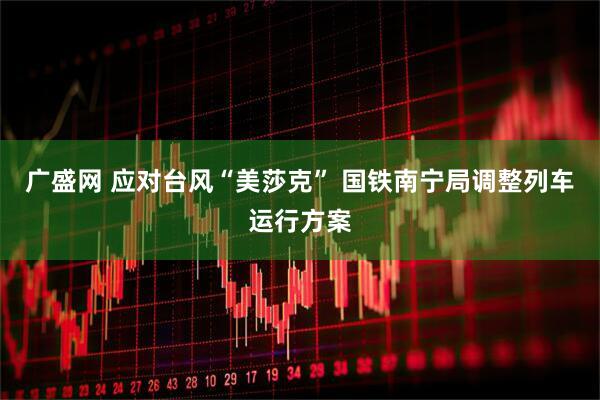 广盛网 应对台风“美莎克” 国铁南宁局调整列车运行方案