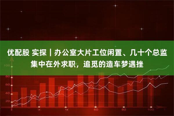 优配股 实探｜办公室大片工位闲置、几十个总监集中在外求职，追觅的造车梦遇挫